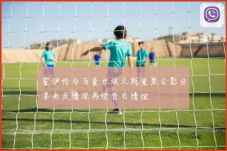 霍伊伦与马奎尔埃文斯重聚合影分享老友情深再续昔日情谊