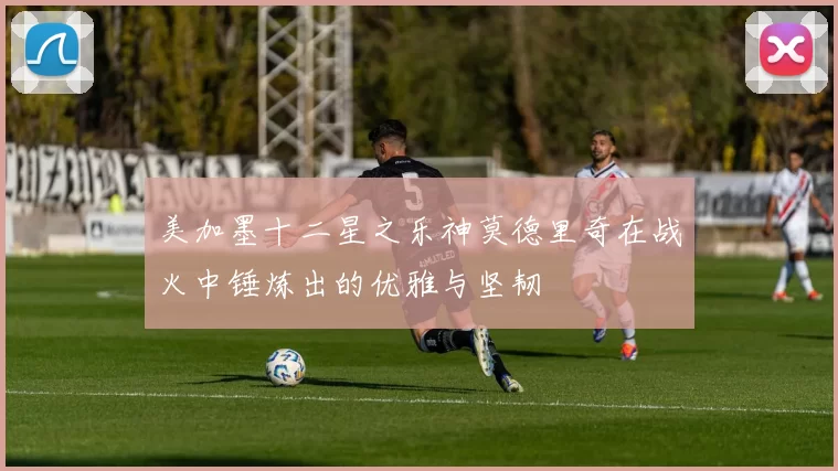 美加墨十二星之乐神莫德里奇在战火中锤炼出的优雅与坚韧