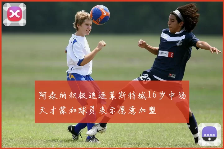 阿森纳积极追逐莱斯特城16岁中场天才蒙加球员表示愿意加盟