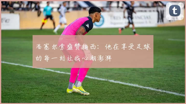 洛塞尔索盛赞梅西：他在享受足球的每一刻让我心潮澎湃