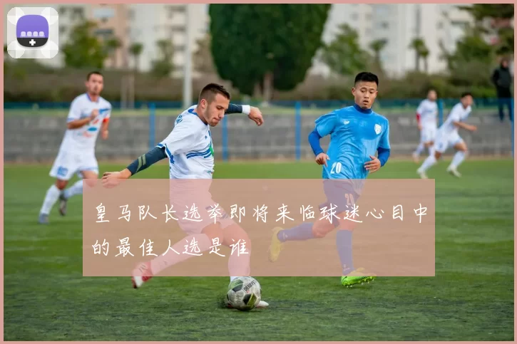 皇马队长选举即将来临球迷心目中的最佳人选是谁