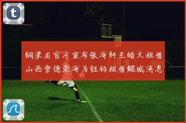 铜梁龙官方宣布张海轩王皓文租借山西崇德荣海马钰钧租借鲲城消息