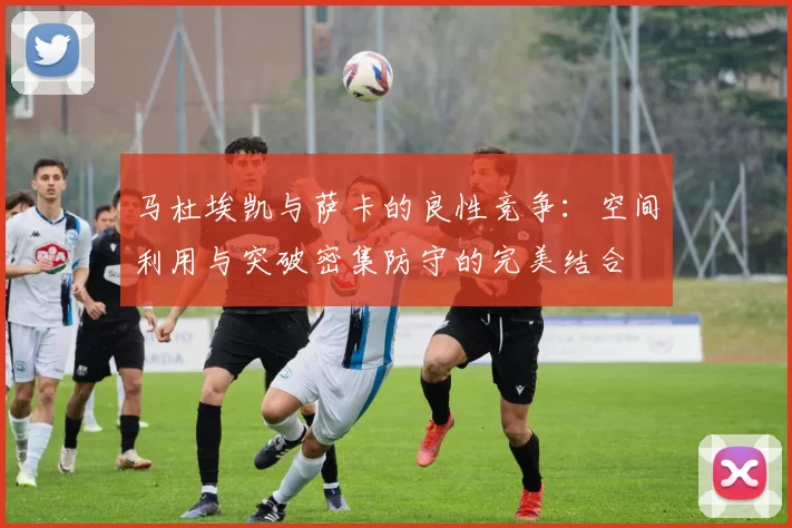 马杜埃凯与萨卡的良性竞争：空间利用与突破密集防守的完美结合