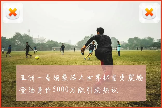 亚洲一哥胡桑诺夫世界杯首秀震撼登场身价5000万欧引发热议