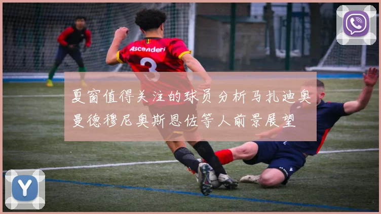 夏窗值得关注的球员分析马扎迪奥曼德穆尼奥斯恩佐等人前景展望