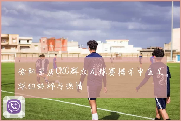 徐阳亲历CMG群众足球赛揭示中国足球的纯粹与热情