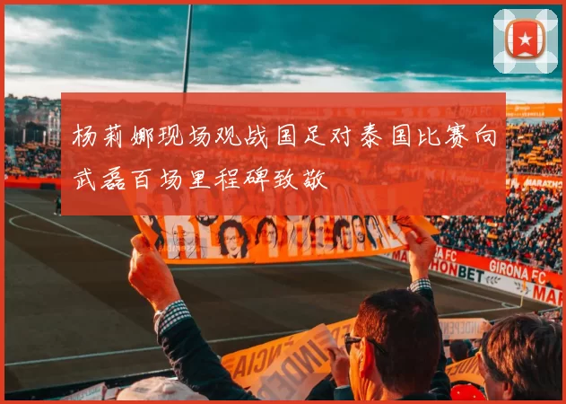 杨莉娜现场观战国足对泰国比赛向武磊百场里程碑致敬