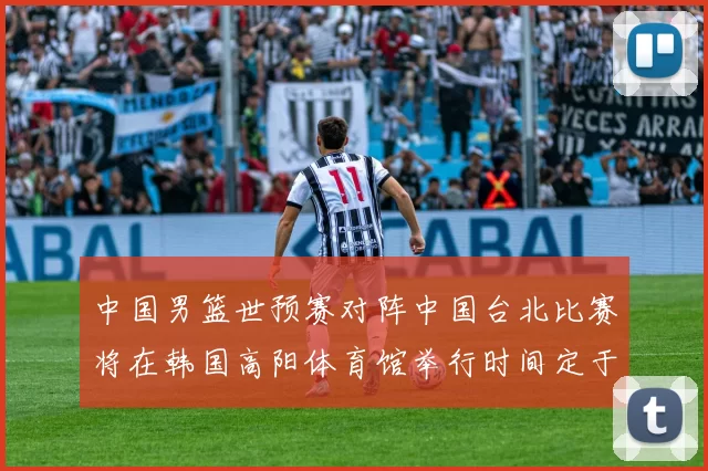 中国男篮世预赛对阵中国台北比赛将在韩国高阳体育馆举行时间定于7月6日