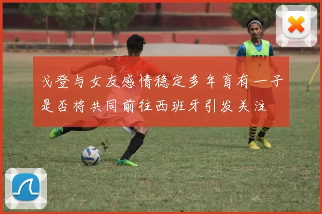 戈登与女友感情稳定多年育有一子是否将共同前往西班牙引发关注