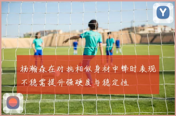 杨瀚森在对抗相似身材中锋时表现不稳需提升强硬度与稳定性