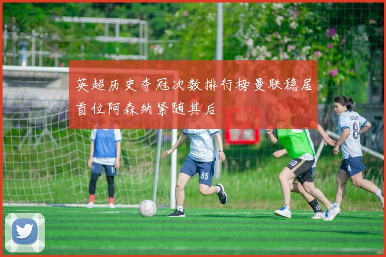 英超历史夺冠次数排行榜曼联稳居首位阿森纳紧随其后