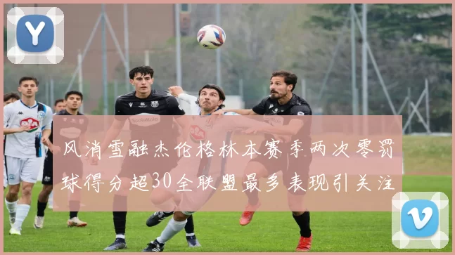 风消雪融杰伦格林本赛季两次零罚球得分超30全联盟最多表现引关注