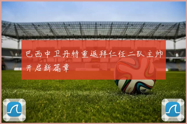 巴西中卫丹特重返拜仁任二队主帅开启新篇章