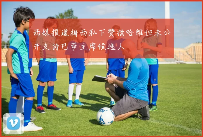 西媒报道梅西私下赞扬哈维但未公开支持巴萨主席候选人