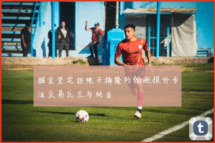 掘金坚定拒绝卡梅隆约翰逊报价专注交易瓦兰与纳吉