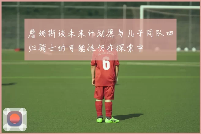 詹姆斯谈未来计划愿与儿子同队回归骑士的可能性仍在探索中