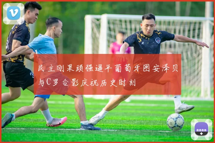 民主刚果顽强逼平葡萄牙图安泽贝与C罗合影庆祝历史时刻