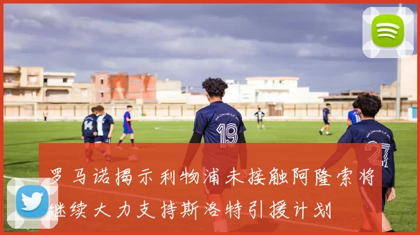 罗马诺揭示利物浦未接触阿隆索将继续大力支持斯洛特引援计划