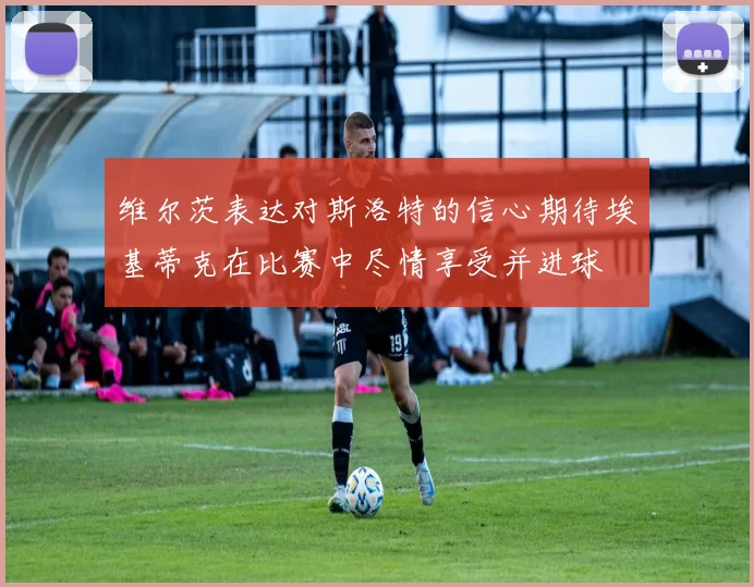 维尔茨表达对斯洛特的信心期待埃基蒂克在比赛中尽情享受并进球