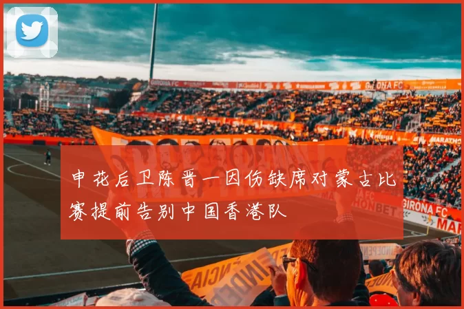 申花后卫陈晋一因伤缺席对蒙古比赛提前告别中国香港队