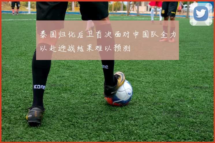 泰国归化后卫首次面对中国队全力以赴迎战结果难以预测