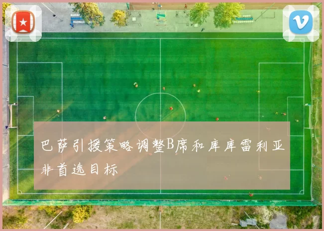 巴萨引援策略调整B席和库库雷利亚非首选目标