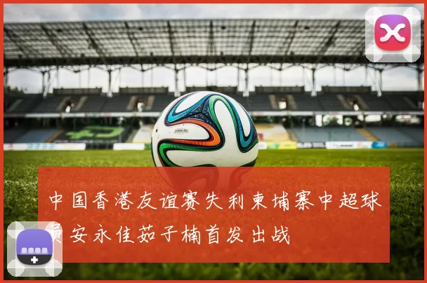 中国香港友谊赛失利柬埔寨中超球员安永佳茹子楠首发出战
