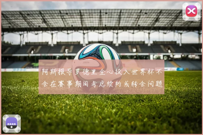 阿斯报导罗德里全心投入世界杯不会在赛事期间考虑续约或转会问题