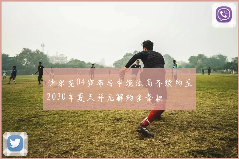 沙尔克04宣布与中场法乌齐续约至2030年夏天并无解约金条款