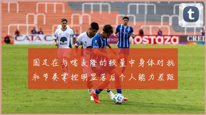 国足在与喀麦隆的较量中身体对抗和节奏掌控明显落后个人能力差距显著