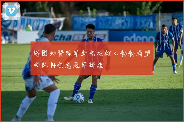 塔图姆赞绿军新老板雄心勃勃渴望带队再创总冠军辉煌