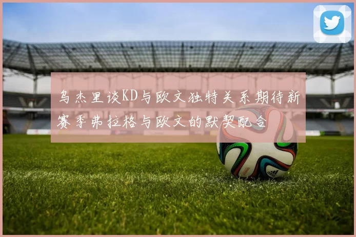 乌杰里谈KD与欧文独特关系期待新赛季弗拉格与欧文的默契配合