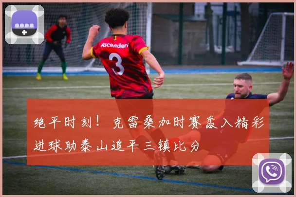 绝平时刻！克雷桑加时赛轰入精彩进球助泰山追平三镇比分